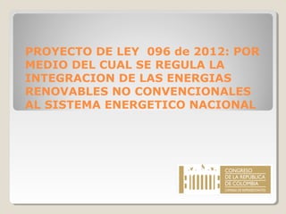 PROYECTO DE LEY 096 de 2012: POR
MEDIO DEL CUAL SE REGULA LA
INTEGRACION DE LAS ENERGIAS
RENOVABLES NO CONVENCIONALES
AL SISTEMA ENERGETICO NACIONAL

 