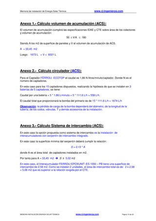 Memoria de instalación de Energía Solar Térmica www.rj-ingenieros.com
MEMORIA INSTALACIÓN ENERGÍA SOLAR TÉRMICA www.rj-ingenieros.com Página 10 de 33
Anexo 1.- Cálculo volumen de acumulación (ACS):
El volumen de acumulación cumplirá las especificaciones IDAE y CTE sobre área de los colectores
y volumen de acumulación:
50 ≤ V/A ≤ 180
Siendo A los m2 de superficie de paneles y V el volumen de acumulación de ACS.
A = 33,45 m2
Luego: 1673 L < V < 6021 L
Anexo 2.- Cálculo circulador (ACS):
Para el Captador FÉRROLI ECOTOP el caudal es 1,86 N litros/minuto/captador. Donde N es el
número de captadores.
En este caso para los 15 captadores dispuestos, realizando la hipótesis de que se instalen en 3
baterías de 5 captadores, se tiene:
Caudal por una batería = 5 * 1,86 L/minuto = 5 * 111,6 L/h = 558 L/h.
El caudal total que proporcionará la bomba del primario es de 15 * 111,6 L/h = 1674 L/h
Observación: la pérdida de carga de la bomba dependerá del diámetro, de la longitud de la
tubería, de los codos, válvulas, T y demás accesorios de la instalación.
Anexo 3.- Cálculo Sistema de intercambio (ACS):
En este caso la opción propuesta como sistema de intercambio es la instalación de
interacumuladores con serpentín de intercambio integrado.
En este caso la superficie mínima del serpentín deberá cumplir la relación:
S > 0,15 * A
donde A es el área total de captadores instalados en m2.
Por tanto para A = 33,45 m2 S ≥ 5,02 m2
En este caso, el Interacumulador FERROLI EPOXUNIT /ES 1000 – PB tiene una superficie de
intercambio de 2,58 m2. Como se instalan 2 unidades, el área de intercambio total es de: 2 x 2,58
= 5,06 m2 que es superior a la relación exigida por el CTE.
 