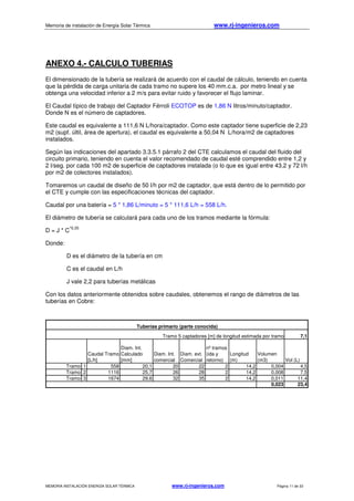 Memoria de instalación de Energía Solar Térmica www.rj-ingenieros.com
MEMORIA INSTALACIÓN ENERGÍA SOLAR TÉRMICA www.rj-ingenieros.com Página 11 de 33
ANEXO 4.- CALCULO TUBERIAS
El dimensionado de la tubería se realizará de acuerdo con el caudal de cálculo, teniendo en cuenta
que la pérdida de carga unitaria de cada tramo no supere los 40 mm.c.a. por metro lineal y se
obtenga una velocidad inferior a 2 m/s para evitar ruido y favorecer el flujo laminar.
El Caudal típico de trabajo del Captador Férroli ECOTOP es de 1,86 N litros/minuto/captador.
Donde N es el número de captadores.
Este caudal es equivalente a 111,6 N L/hora/captador. Como este captador tiene superficie de 2,23
m2 (supf. últil, área de apertura), el caudal es equivalente a 50,04 N L/hora/m2 de captadores
instalados.
Según las indicaciones del apartado 3.3.5.1 párrafo 2 del CTE calculamos el caudal del fluido del
circuito primario, teniendo en cuenta el valor recomendado de caudal esté comprendido entre 1,2 y
2 l/seg. por cada 100 m2 de superficie de captadores instalada (o lo que es igual entre 43,2 y 72 l/h
por m2 de colectores instalados).
Tomaremos un caudal de diseño de 50 l/h por m2 de captador, que está dentro de lo permitido por
el CTE y cumple con las especificaciones técnicas del captador.
Caudal por una batería = 5 * 1,86 L/minuto = 5 * 111,6 L/h = 558 L/h.
El diámetro de tubería se calculará para cada uno de los tramos mediante la fórmula:
D = J * C
^0,35
Donde:
D es el diámetro de la tubería en cm
C es el caudal en L/h
J vale 2,2 para tuberías metálicas
Con los datos anteriormente obtenidos sobre caudales, obtenemos el rango de diámetros de las
tuberías en Cobre:
7,1
Caudal Tramo
[L/h]
Diam. Int.
Calculado
[mm]
Diam. Int.
comercial
Diam. ext.
Comercial
nº tramos
(ida y
retorno)
Longitud
(m)
Volumen
(m3) Vol (L)
Tramo 1 558 20,1 20 22 2 14,2 0,004 4,5
Tramo 2 1116 25,7 26 28 2 14,2 0,008 7,5
Tramo 3 1674 29,6 32 35 2 14,2 0,011 11,4
0,023 23,4
Tuberías primario (parte conocida)
Tramo 5 captadores [m] de longitud estimada por tramo
 