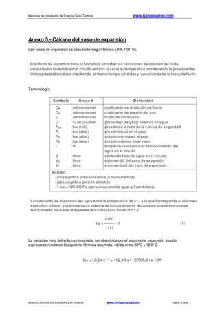 Memoria de instalación de Energía Solar Térmica www.rj-ingenieros.com
MEMORIA INSTALACIÓN ENERGÍA SOLAR TÉRMICA www.rj-ingenieros.com Página 12 de 33
Anexo 5.- Cálculo del vaso de expansión
Los vasos de expansión se calcularán según Norma UNE 100155.
Terminología:
La variación neta del volumen que debe ser absorbida por el sistema de expansión, puede
expresarse mediante la siguiente fórmula resumida, válida entre 30ºC y 120º C:
 
