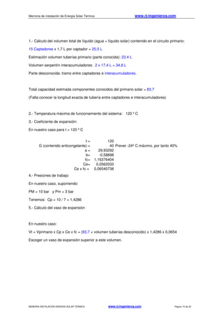 Memoria de instalación de Energía Solar Térmica www.rj-ingenieros.com
MEMORIA INSTALACIÓN ENERGÍA SOLAR TÉRMICA www.rj-ingenieros.com Página 15 de 33
1.- Cálculo del volumen total de líquido (agua + líquido solar) contenido en el circuito primario:
15 Captadores x 1,7 L por captador = 25,5 L
Estimación volumen tuberías primario (parte conocida): 23,4 L
Volumen serpentín interacumuladores: 2 x 17,4 L = 34,8 L
Parte desconocida: tramo entre captadores e interacumuladores.
Total capacidad estimada componentes conocidos del primario solar = 83,7
(Falta conocer la longitud exacta de tubería entre captadores e interacumuladores)
2.- Temperatura máxima de funcionamiento del sistema: 120 º C
3.- Coeficiente de expansión:
En nuestro caso para t = 120 º C
4.- Presiones de trabajo
En nuestro caso, suponiendo:
PM = 10 bar y Pm = 3 bar
Tenemos: Cp = 10 / 7 = 1,4286
5.- Cálculo del vaso de expansión
En nuestro caso:
Vt = Vprimario x Cp x Ce x fc = (83,7 + volumen tuberías desconocido) x 1,4286 x 0,0654
Escoger un vaso de expansión superior a este volumen.
t = 120
G (contenido anticongelante) = 40 Prever -24º C máximo, por tanto 40%
a = 29,93292
b= -0,58898
fc= 1,16376404
Ce= 0,0562033
Ce x fc = 0,06540738
 