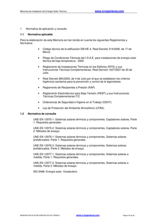 Memoria de instalación de Energía Solar Térmica www.rj-ingenieros.com
MEMORIA INSTALACIÓN ENERGÍA SOLAR TÉRMICA www.rj-ingenieros.com Página 24 de 33
1 Normativa de aplicación y consulta
1.1 Normativa aplicable
Para la elaboración de esta Memoria se han tenido en cuenta los siguientes Reglamentos y
Normativa:
• Código técnico de la edificación DB-HE-4, Real Decreto 314/2006, de 17 de
Marzo.
• Pliego de Condiciones Técnicas del I.D.A.E. para instalaciones de energía solar
técnica de baja temperatura - 2002.
• Reglamento de Instalaciones Térmicas en los Edificios (RITE) y sus
Instrucciones Técnicas Complementarias. Real Decreto 1027/2007 de 20 de
Julio.
• Real Decreto 865/2003, de 4 de Julio por el que se establecen los criterios
higiénicos sanitarios para la prevención y control de la legionelosis
• Reglamento de Recipientes a Presión (RAP)
• Reglamento Electrotécnico para Baja Tensión (REBT) y sus Instrucciones
Técnicas Complementarias ITC
• Ordenanzas de Seguridad e Higiene en el Trabajo (OSHT).
• Ley de Protección del Ambiente Atmosférico (LPAA).
1.2 Normativa de consulta
UNE-EN 12975-1: Sistemas solares térmicos y componentes. Captadores solares. Parte
1: Requisitos generales.
UNE-EN 12975-2: Sistemas solares térmicos y componentes. Captadores solares. Parte
2: Métodos de ensayo.
UNE-EN 12976-1: Sistemas solares térmicos y componentes. Sistemas solares
prefabricados. Parte 1: Requisitos generales.
UNE-EN 12976-2: Sistemas solares térmicos y componentes. Sistemas solares
prefabricados. Parte 2: Métodos de ensayo.
UNE-EN 12977-1: Sistemas solares térmicos y componentes. Sistemas solares a
medida. Parte 1: Requisitos generales.
UNE-EN 12977-2: Sistemas solares térmicos y componentes. Sistemas solares a
medida. Parte 2: Métodos de ensayo.
ISO 9488: Energía solar. Vocabulario.
 