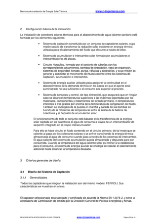 Memoria de instalación de Energía Solar Térmica www.rj-ingenieros.com
MEMORIA INSTALACIÓN ENERGÍA SOLAR TÉRMICA www.rj-ingenieros.com Página 25 de 33
2 Configuración básica de la instalación
La instalación de colectores solares térmicos para el abastecimiento de agua caliente sanitaria está
formada por los elementos siguientes:
• Sistema de captación constituido por un conjunto de captadores solares, cuya
misión será la de transformar la radiación solar incidente en energía térmica
utilizada para el calentamiento del fluido que discurre a través de ellos.
• Sistema de acumulación e intercambio solar formado por acumuladores e
intercambiadores de placas.
• Circuito hidráulico, formado por el conjunto de tuberías con los
correspondientes aislamientos, bombas de circulación, vaso de expansión,
sistemas de seguridad, llenado, purga, válvulas y accesorios, y cuya misión es
generar y posibilitar el movimiento del fluido caliente entre los sistemas de
captación, acumulación e intercambio.
• Sistema de energía auxiliar utilizado para asegurar la continuidad en el
abastecimiento de la demanda térmica en los casos en que el aporte solar
suministrado no sea suficiente o el consumo sea superior al previsto.
• Sistema de sensores y control, de tipo diferencial, que asegurará que en ningún
caso se alcancen temperaturas superiores a las máximas soportadas por los
materiales, componentes y tratamientos del circuito primario, ni temperaturas
inferiores a tres grados por encima de la temperatura de congelación del fluido.
También se encargará de la puesta en marcha y parada de las bombas en
función de la diferencia de temperaturas entre la salida de la batería de
colectores y el depósito de acumulación solar.
El funcionamiento de todo el conjunto está basado en la transferencia de la energía
solar captada en los colectores al agua de consumo a través de un intercambiador de
serpentín integrado en el propio interacumulador.
Para ello se hace circular el fluido contenido en el circuito primario, de tal modo que se
caliente al paso por los colectores solares y se enfríe transfiriendo la energía térmica
almacenada al agua de consumo cuando pasa a través de los sistemas de intercambio.
El agua caliente del sistema de acumulación queda almacenada y dispuesta para ser
consumida. Cuando la temperatura del agua caliente solar es inferior a la establecida
para el consumo, el sistema de energía auxiliar se encarga de realizar el calentamiento
adicional hasta alcanzar la temperatura deseada.
3 Criterios generales de diseño
3.1 Diseño del Sistema de Captación
3.1.1 Generalidades
Todos los captadores que integran la instalación son del mismo modelo: FERROLI. Sus
características se muestran en anexo.
El captador seleccionado está fabricado y certificado de acuerdo la Norma EN 12975-2, y tiene la
contraseña de Certificación de emitida por la Dirección General de Política Energética y Minas.
 