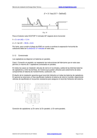 Memoria de instalación de Energía Solar Térmica www.rj-ingenieros.com
MEMORIA INSTALACIÓN ENERGÍA SOLAR TÉRMICA www.rj-ingenieros.com Página 27 de 33
Para el Colector solar ECOTOP V inclinado 40º respecto de la horizontal:
h = 2 x sin (40) = 1,3 m
d = h / tan (61 – 39,9) = 3,4m
Por tanto, para cumplir el pliego de IDAE en cuanto a sombras la separación horizontal de
colectores debe ser la distancia “d” indicada en este caso.
3.1.3 Conexionado
Los captadores se disponen en baterías en paralelo.
Caso I: Conexión en paralelo: se respetarán las instrucciones del fabricante que en este caso
permite un máximo de 7 captadores conectados en paralelo.
En todos los casos se instalarán válvulas de cierre en la entrada y salida de las distintas baterías
de captadores y entre las bombas, de manera que puedan utilizarse para aislamiento de estos
componentes en labores de mantenimiento, sustitución, etc.
El diseño de la instalación garantiza igual recorrido hidráulico en todas las baterías de captadores.
En general se alcanzara un flujo equilibrado mediante el sistema de retorno invertido, disponiendo
válvulas de equilibrado en los puntos necesarios para asegurar el recorrido hidráulico del sistema.
Conexión de captadores: a) En serie. b) En paralelo. c) En serie-paralelo.
 