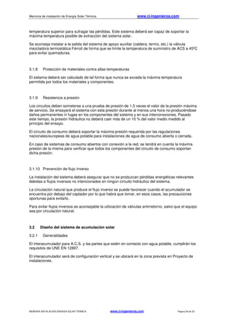 Memoria de instalación de Energía Solar Térmica www.rj-ingenieros.com
MEMORIA INSTALACIÓN ENERGÍA SOLAR TÉRMICA www.rj-ingenieros.com Página 29 de 33
temperatura superior para sufragar las pérdidas. Este sistema deberá ser capaz de soportar la
máxima temperatura posible de extracción del sistema solar.
Se aconseja instalar a la salida del sistema de apoyo auxiliar (caldera, termo, etc.) la válvula
mezcladora termostática Férroli de forma que se limite la temperatura de suministro de ACS a 45ºC
para evitar quemaduras.
3.1.8 Protección de materiales contra altas temperaturas
El sistema deberá ser calculado de tal forma que nunca se exceda la máxima temperatura
permitida por todos los materiales y componentes.
3.1.9 Resistencia a presión
Los circuitos deben someterse a una prueba de presión de 1,5 veces el valor de la presión máxima
de servicio. Se ensayará el sistema con esta presión durante al menos una hora no produciéndose
daños permanentes ni fugas en los componentes del sistema y en sus interconexiones. Pasado
este tiempo, la presión hidráulica no deberá caer más de un 10 % del valor medio medido al
principio del ensayo.
El circuito de consumo deberá soportar la máxima presión requerida por las regulaciones
nacionales/europeas de agua potable para instalaciones de agua de consumo abierta o cerrada.
En caso de sistemas de consumo abiertos con conexión a la red, se tendrá en cuenta la máxima
presión de la misma para verificar que todos los componentes del circuito de consumo soportan
dicha presión.
3.1.10 Prevención de flujo inverso
La instalación del sistema deberá asegurar que no se produzcan pérdidas energéticas relevantes
debidas a flujos inversos no intencionados en ningún circuito hidráulico del sistema.
La circulación natural que produce el flujo inverso se puede favorecer cuando el acumulador se
encuentra por debajo del captador por lo que habrá que tomar, en esos casos, las precauciones
oportunas para evitarlo.
Para evitar flujos inversos es aconsejable la utilización de válvulas antirretorno, salvo que el equipo
sea por circulación natural.
3.2 Diseño del sistema de acumulación solar
3.2.1 Generalidades
El interacumulador para A.C.S. y las partes que estén en contacto con agua potable, cumplirán los
requisitos de UNE EN 12897.
El interacumulador será de configuración vertical y se ubicará en la zona prevista en Proyecto de
instalaciones.
 