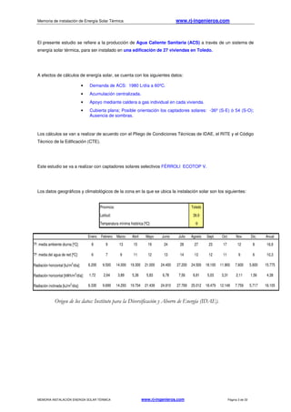 Memoria de instalación de Energía Solar Térmica www.rj-ingenieros.com
MEMORIA INSTALACIÓN ENERGÍA SOLAR TÉRMICA www.rj-ingenieros.com Página 3 de 33
Provincia: Toledo
Latitud: 39,9
Temperatura mínima histórica [ºC]: -9
Enero Febrero Marzo Abril Mayo Junio Julio Agosto Sept. Oct. Nov. Dic. Anual
Tª. media ambiente diurna [ºC]: 8 9 13 15 19 24 28 27 23 17 12 8 16,9
Tª. media del agua de red [ºC]: 6 7 9 11 12 13 14 13 12 11 9 6 10,3
Radiación horizontal [kJ/m2
/día]: 6.200 9.500 14.000 19.300 21.000 24.400 27.200 24.500 18.100 11.900 7.600 5.600 15.775
Radiación horizontal [kWh/m2
/día]: 1,72 2,64 3,89 5,36 5,83 6,78 7,56 6,81 5,03 3,31 2,11 1,56 4,38
Radiación inclinada [kJ/m2
/día]: 6.330 9.699 14.293 19.704 21.439 24.910 27.769 25.012 18.479 12.149 7.759 5.717 16.105
El presente estudio se refiere a la producción de Agua Caliente Sanitaria (ACS) a través de un sistema de
energía solar térmica, para ser instalado en una edificación de 27 viviendas en Toledo.
A efectos de cálculos de energía solar, se cuenta con los siguientes datos:
• Demanda de ACS: 1980 L/día a 60ºC.
• Acumulación centralizada.
• Apoyo mediante caldera a gas individual en cada vivienda.
• Cubierta plana; Posible orientación los captadores solares: -36º (S-E) ó 54 (S-O);
Ausencia de sombras.
Los cálculos se van a realizar de acuerdo con el Pliego de Condiciones Técnicas de IDAE, el RITE y el Código
Técnico de la Edificación (CTE).
Este estudio se va a realizar con captadores solares selectivos FÉRROLI ECOTOP V.
Los datos geográficos y climatológicos de la zona en la que se ubica la instalación solar son los siguientes:
Origen de los datos: Instituto para la Diversificación y Ahorro de Energía (IDAE).
 