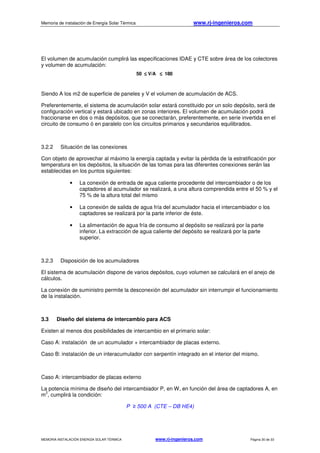 Memoria de instalación de Energía Solar Térmica www.rj-ingenieros.com
MEMORIA INSTALACIÓN ENERGÍA SOLAR TÉRMICA www.rj-ingenieros.com Página 30 de 33
El volumen de acumulación cumplirá las especificaciones IDAE y CTE sobre área de los colectores
y volumen de acumulación:
50 ≤≤≤≤ V/A ≤≤≤≤ 180
Siendo A los m2 de superficie de paneles y V el volumen de acumulación de ACS.
Preferentemente, el sistema de acumulación solar estará constituido por un solo depósito, será de
configuración vertical y estará ubicado en zonas interiores. El volumen de acumulación podrá
fraccionarse en dos o más depósitos, que se conectarán, preferentemente, en serie invertida en el
circuito de consumo ó en paralelo con los circuitos primarios y secundarios equilibrados.
3.2.2 Situación de las conexiones
Con objeto de aprovechar al máximo la energía captada y evitar la pérdida de la estratificación por
temperatura en los depósitos, la situación de las tomas para las diferentes conexiones serán las
establecidas en los puntos siguientes:
• La conexión de entrada de agua caliente procedente del intercambiador o de los
captadores al acumulador se realizará, a una altura comprendida entre el 50 % y el
75 % de la altura total del mismo
• La conexión de salida de agua fría del acumulador hacia el intercambiador o los
captadores se realizará por la parte inferior de éste.
• La alimentación de agua fría de consumo al depósito se realizará por la parte
inferior. La extracción de agua caliente del depósito se realizará por la parte
superior.
3.2.3 Disposición de los acumuladores
El sistema de acumulación dispone de varios depósitos, cuyo volumen se calculará en el anejo de
cálculos.
La conexión de suministro permite la desconexión del acumulador sin interrumpir el funcionamiento
de la instalación.
3.3 Diseño del sistema de intercambio para ACS
Existen al menos dos posibilidades de intercambio en el primario solar:
Caso A: instalación de un acumulador + intercambiador de placas externo.
Caso B: instalación de un interacumulador con serpentín integrado en el interior del mismo.
Caso A: intercambiador de placas externo
La potencia mínima de diseño del intercambiador P, en W, en función del área de captadores A, en
m
2
, cumplirá la condición:
P ≥ 500 A (CTE – DB HE4)
 