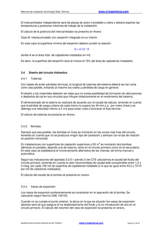 Memoria de instalación de Energía Solar Térmica www.rj-ingenieros.com
MEMORIA INSTALACIÓN ENERGÍA SOLAR TÉRMICA www.rj-ingenieros.com Página 31 de 33
El intercambiador independiente será de placas de acero inoxidable o cobre y deberá soportar las
temperaturas y presiones máximas de trabajo de la instalación.
El cálculo de la potencia del intercambiador se presenta en Anexo
Caso B: interacumulador con serpentín integrado en su interior
En este caso la superficie mínima del serpentín deberá cumplir la relación:
S > 0,15 * A
donde A es el área total de captadores instalados en m2.
Es decir, la superficie del serpentín será al menos el 15% del área de captadores instalados.
3.4 Diseño del circuito hidráulico
3.4.1 Tuberías
Con objeto de evitar pérdidas térmicas, la longitud de tuberías del sistema deberá ser tan corta
como sea posible, evitando al máximo los codos y pérdidas de carga en general.
El diseño y los materiales deberán ser tales que no exista posibilidad de formación de obturaciones
o depósitos de cal en sus circuitos que influyan drásticamente en el rendimiento del sistema.
El dimensionado de la tubería se realizará de acuerdo con el caudal de cálculo, teniendo en cuenta
que la pérdida de carga unitaria de cada tramo no supere los 40 mm.c.a. por metro lineal y se
obtenga una velocidad inferior a 2 m/s para evitar ruido y favorecer el flujo laminar.
El cálculo de tuberías se presenta en Anexo.
3.4.2 Bombas
Siempre que sea posible, las bombas en línea se montarán en las zonas más frías del circuito,
teniendo en cuenta que no se produzca ningún tipo de cavitación y siempre con el eje de rotación
en posición horizontal.
En instalaciones con superficies de captación superiores a 50 m
2
se montarán dos bombas
idénticas en paralelo, dejando una de reserva, tanto en el circuito primario como en el secundario.
En este caso se establecerá el funcionamiento alternativo de las mismas, de forma manual o
automática.
Según las indicaciones del apartado 3.3.5.1 párrafo 2 del CTE calculamos el caudal del fluido del
circuito primario, teniendo en cuenta el valor recomendado de caudal esté comprendido entre 1,2 y
2 l/seg. por cada 100 m2 de superficie de captadores instalada (o lo que es igual entre 43,2 y 72 l/h
por m2 de colectores instalados).
El cálculo del caudal de la bomba se presenta en anexo.
3.4.3 Vasos de expansión
Los vasos de expansión preferentemente se conectarán en la aspiración de la bomba. Se
calcularán según Norma UNE 100155.
Cuando no se cumpla el punto anterior, la altura en la que se situarán los vasos de expansión
abiertos será tal que asegure el no desbordamiento del fluido y la no introducción de aire en el
circuito primario. El cálculo del volumen del vaso de expansión se presenta en anexo.
 