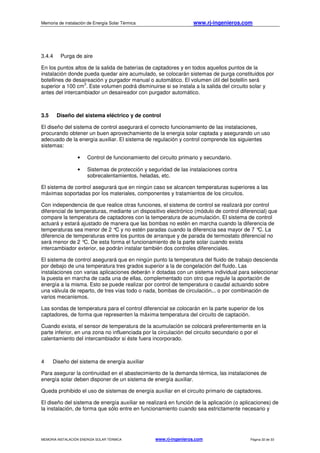Memoria de instalación de Energía Solar Térmica www.rj-ingenieros.com
MEMORIA INSTALACIÓN ENERGÍA SOLAR TÉRMICA www.rj-ingenieros.com Página 32 de 33
3.4.4 Purga de aire
En los puntos altos de la salida de baterías de captadores y en todos aquellos puntos de la
instalación donde pueda quedar aire acumulado, se colocarán sistemas de purga constituidos por
botellines de desaireación y purgador manual o automático. El volumen útil del botellín será
superior a 100 cm
3
. Este volumen podrá disminuirse si se instala a la salida del circuito solar y
antes del intercambiador un desaireador con purgador automático.
3.5 Diseño del sistema eléctrico y de control
El diseño del sistema de control asegurará el correcto funcionamiento de las instalaciones,
procurando obtener un buen aprovechamiento de la energía solar captada y asegurando un uso
adecuado de la energía auxiliar. El sistema de regulación y control comprende los siguientes
sistemas:
• Control de funcionamiento del circuito primario y secundario.
• Sistemas de protección y seguridad de las instalaciones contra
sobrecalentamientos, heladas, etc.
El sistema de control asegurará que en ningún caso se alcancen temperaturas superiores a las
máximas soportadas por los materiales, componentes y tratamientos de los circuitos.
Con independencia de que realice otras funciones, el sistema de control se realizará por control
diferencial de temperaturas, mediante un dispositivo electrónico (módulo de control diferencial) que
compare la temperatura de captadores con la temperatura de acumulación. El sistema de control
actuará y estará ajustado de manera que las bombas no estén en marcha cuando la diferencia de
temperaturas sea menor de 2 °C y no estén paradas cuando la diferencia sea mayor de 7 °C. La
diferencia de temperaturas entre los puntos de arranque y de parada de termostato diferencial no
será menor de 2 °C. De esta forma el funcionamiento de la parte solar cuando exista
intercambiador exterior, se podrán instalar también dos controles diferenciales.
El sistema de control asegurará que en ningún punto la temperatura del fluido de trabajo descienda
por debajo de una temperatura tres grados superior a la de congelación del fluido. Las
instalaciones con varias aplicaciones deberán ir dotadas con un sistema individual para seleccionar
la puesta en marcha de cada una de ellas, complementado con otro que regule la aportación de
energía a la misma. Esto se puede realizar por control de temperatura o caudal actuando sobre
una válvula de reparto, de tres vías todo o nada, bombas de circulación... o por combinación de
varios mecanismos.
Las sondas de temperatura para el control diferencial se colocarán en la parte superior de los
captadores, de forma que representen la máxima temperatura del circuito de captación.
Cuando exista, el sensor de temperatura de la acumulación se colocará preferentemente en la
parte inferior, en una zona no influenciada por la circulación del circuito secundario o por el
calentamiento del intercambiador si éste fuera incorporado.
4 Diseño del sistema de energía auxiliar
Para asegurar la continuidad en el abastecimiento de la demanda térmica, las instalaciones de
energía solar deben disponer de un sistema de energía auxiliar.
Queda prohibido el uso de sistemas de energía auxiliar en el circuito primario de captadores.
El diseño del sistema de energía auxiliar se realizará en función de la aplicación (o aplicaciones) de
la instalación, de forma que sólo entre en funcionamiento cuando sea estrictamente necesario y
 