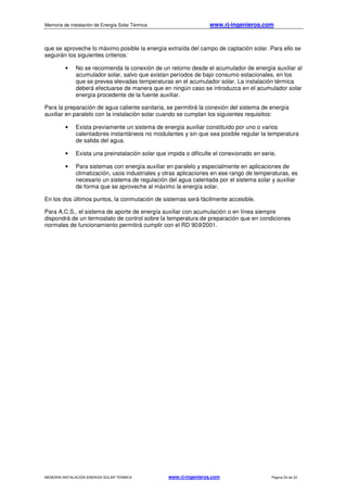 Memoria de instalación de Energía Solar Térmica www.rj-ingenieros.com
MEMORIA INSTALACIÓN ENERGÍA SOLAR TÉRMICA www.rj-ingenieros.com Página 33 de 33
que se aproveche lo máximo posible la energía extraída del campo de captación solar. Para ello se
seguirán los siguientes criterios:
• No se recomienda la conexión de un retorno desde el acumulador de energía auxiliar al
acumulador solar, salvo que existan períodos de bajo consumo estacionales, en los
que se prevea elevadas temperaturas en el acumulador solar. La instalación térmica
deberá efectuarse de manera que en ningún caso se introduzca en el acumulador solar
energía procedente de la fuente auxiliar.
Para la preparación de agua caliente sanitaria, se permitirá la conexión del sistema de energía
auxiliar en paralelo con la instalación solar cuando se cumplan los siguientes requisitos:
• Exista previamente un sistema de energía auxiliar constituido por uno o varios
calentadores instantáneos no modulantes y sin que sea posible regular la temperatura
de salida del agua.
• Exista una preinstalación solar que impida o dificulte el conexionado en serie.
• Para sistemas con energía auxiliar en paralelo y especialmente en aplicaciones de
climatización, usos industriales y otras aplicaciones en ese rango de temperaturas, es
necesario un sistema de regulación del agua calentada por el sistema solar y auxiliar
de forma que se aproveche al máximo la energía solar.
En los dos últimos puntos, la conmutación de sistemas será fácilmente accesible.
Para A.C.S., el sistema de aporte de energía auxiliar con acumulación o en línea siempre
dispondrá de un termostato de control sobre la temperatura de preparación que en condiciones
normales de funcionamiento permitirá cumplir con el RD 909/2001.
 
