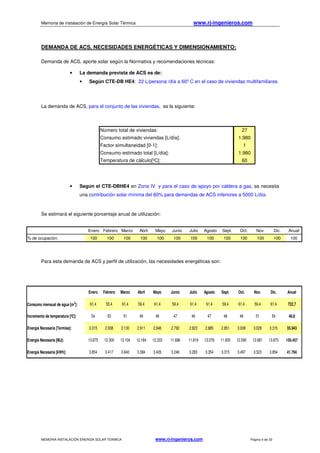 Memoria de instalación de Energía Solar Térmica www.rj-ingenieros.com
MEMORIA INSTALACIÓN ENERGÍA SOLAR TÉRMICA www.rj-ingenieros.com Página 4 de 33
Número total de viviendas: 27
Consumo estimado viviendas [L/día]: 1.980
Factor simultaneidad [0-1]: 1
Consumo estimado total [L/día]: 1.980
Temperatura de cálculo[ºC]: 60
Enero Febrero Marzo Abril Mayo Junio Julio Agosto Sept. Oct. Nov. Dic. Anual
Consumo mensual de agua [m3
]: 61,4 55,4 61,4 59,4 61,4 59,4 61,4 61,4 59,4 61,4 59,4 61,4 722,7
Incremento de temperatura [ºC]: 54 53 51 49 48 47 46 47 48 49 51 54 49,8
Energía Necesaria [Termias]: 3.315 2.938 3.130 2.911 2.946 2.792 2.823 2.885 2.851 3.008 3.029 3.315 35.943
Energía Necesaria [MJ]: 13.875 12.300 13.104 12.184 12.333 11.686 11.819 12.076 11.935 12.590 12.681 13.875 150.457
Energía Necesaria [kWh]: 3.854 3.417 3.640 3.384 3.426 3.246 3.283 3.354 3.315 3.497 3.523 3.854 41.794
DEMANDA DE ACS, NECESIDADES ENERGÉTICAS Y DIMENSIONAMIENTO:
Demanda de ACS, aporte solar según la Normativa y recomendaciones técnicas:
• La demanda prevista de ACS es de:
• Según CTE-DB HE4: 22 L/persona /día a 60º C en el caso de viviendas multifamiliares.
La demanda de ACS, para el conjunto de las viviendas, es la siguiente:
• Según el CTE-DBHE4 en Zona IV y para el caso de apoyo por caldera a gas, se necesita
una contribución solar mínima del 60% para demandas de ACS inferiores a 5000 L/día.
Se estimará el siguiente porcentaje anual de utilización:
Para esta demanda de ACS y perfil de utilización, las necesidades energéticas son:
Enero Febrero Marzo Abril Mayo Junio Julio Agosto Sept. Oct. Nov. Dic. Anual
% de ocupación: 100 100 100 100 100 100 100 100 100 100 100 100 100
 