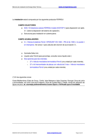 Memoria de instalación de Energía Solar Térmica www.rj-ingenieros.com
MEMORIA INSTALACIÓN ENERGÍA SOLAR TÉRMICA www.rj-ingenieros.com Página 6 de 33
La instalación estará compuesta por los siguientes productos FERROLI:
CAMPO COLECTORES
ACS: 15 Colectores solares FÉRROLI modelo ECOTOP V (para disposición ver apdo.
3.1. sobre la disposición del sistema de captación).
Estructuras para instalación en cubierta plana
CAMPO ACUMULADORES
2 x Interacumuladores Férroli EPOXUNIT /ES 1000 – PB (el de 1000 L no puede ir
en intemperie). Ver anexo 1 para cálculos del volumen de acumulación (*).
Centralita Delta Unit.
Líquido solar Férroli (para porcentaje, consultar anexo liquido solar )
Dos opciones para las viviendas:
o 27 x Válvula mezcladora termostática Férroli (una unidad por cada vivienda).
o 27 x kit intercambiador de placas con válvula de 2 vías + Válvula mezcladora
termostática Férroli (una unidad por cada vivienda).
(*) En las siguientes zonas:
Costa Mediterránea (Cabo de Creus –Tarifa). Islas Baleares e Islas Canarias. Portugal: Zona de Leiría
y proximidades, así como zona de El Algarve. Zona de Ciudad Real y Toledo. Zonas de utilización de
aguas de pozo, se aconseja preferentemente el acero Epoxi o Vitrificado que el inoxidable
 