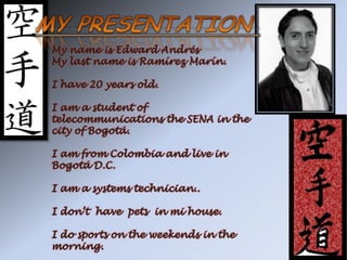 MY PRESENTATION  My name is Edward Andrés My last name is Ramírez Marín. I have 20 years old. I am a student of telecommunications the SENA in the city of Bogotá. I am from Colombia and live in Bogotá D.C. I am a systems technician.. I don’t  have  pets  in mi house. I do sports on the weekends in the morning. 
