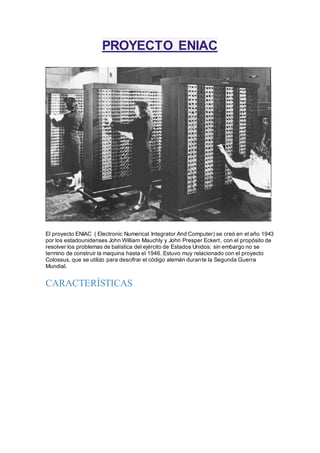 PROYECTO ENIAC 
El proyecto ENIAC ( Electronic Numerical Integrator And Computer) se creó en el año 1943 
por los estadounidenses John William Mauchly y John Presper Eckert , con el propósito de 
resolver los problemas de balística del ejército de Estados Unidos; sin embargo no se 
termino de construir la maquina hasta el 1946. Estuvo muy relacionado con el proyecto 
Colossus, que se utilizo para descifrar el código alemán durante la Segunda Guerra 
Mundial. 
CARACTERÍSTICAS 
 