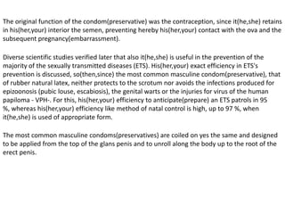 In the former Egypt, at least from 50 B.C., there was had witness of a rudimentary form of preservative, cases of fabric were in use on the penis, which transformed completely the social reality.In the year 2000, the British museum of London exposed for the first time the most ancient condoms(preservatives) of the world that remain, of about 450 years, which were found in excavations done in the eighties in Dudley's Castle, in the center of England. The exposed copies(specimens) correspond(fit) a XVIth century, the XVIIIth. The attention calls that these copies(specimens) are so thin as those who are made nowadays in an industrial way by latex. These condoms(preservatives) made with intestines of animals, are sewed carefully in an extremity, whereas another top has a tape that allows to keep them tight once placed. But they measure 34 mm of width (whereas the current ones measure 52 mm, 18 mm broader than the former english men).