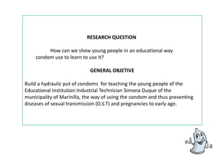 RESEARCH QUESTION How can we show young people in an educational way 	condom use to learn to use it?GENERAL OBJETIVE Build a hydraulic put of condoms  for teaching the young people of the Educational Institution Industrial Technician Simona Duque of the municipality of Marinilla, the way of using the condom and thus preventing  diseases of sexual transmission (D.S.T) and pregnancies to early age.