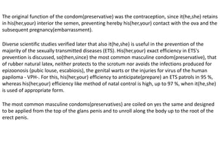HISTORICAL REVIEW The condom(preservative) has been used from ancient times to anticipate(prepare) venereal diseases (since(as) goddess of the Love knew herself them before, in honor to Venus,), as as contraceptive method.In the former Egypt, at least from 50 B.C., there was had witness of a rudimentary form of condom(preservative): cases of fabric were in use on the penis; made this one transformed completely the social reality.In the year 2000, the British museum of London exposed for the first time the most ancient condoms(preservatives) of the world that remain, of about 450 years, which were found in excavations done in the eighties in Dudley's Castle, in the center of England. 