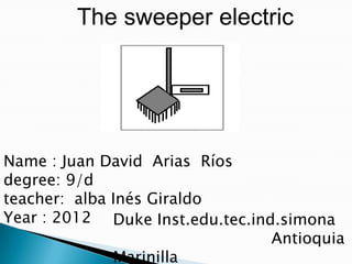 The sweeper electric




Name : Juan David Arias Ríos
degree: 9/d
teacher: alba Inés Giraldo
Year : 2012 Duke Inst.edu.tec.ind.simona
                                 Antioquia
              Marinilla
 