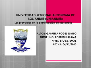 UNIVERSIDAD REGIONAL AUTONOMA DE
LOS ANDES «UNIANDES»
Los proyectos en la planificación del desarrollo

AUTOR: GABRIELA ROGEL JUMBO
TUTOR: ING. ROBERTH LALAMA
NIVEL: 6TO SISTEMAS
FECHA: 04/11/2013

 