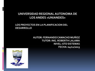 UNIVERSIDAD REGIONAL AUTONOMA DE
LOS ANDES «UNIANDES»
LOS PROYECTOS EN LA PLANIFICACION DEL
DESARROLLO

AUTOR: FERNANDO CAMACHO MUÑOZ
TUTOR: ING. ROBERTH LALAMA
NIVEL: 6TO SISTEMAS
FECHA: 04/11/2013

 