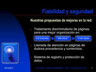 Fiabilidad y seguridad
                                      Nuestras propuestas de mejoras en la red:

                                         Tratamiento discriminatorio de páginas
                                          para una mejor organización en:
                                           Una búsqueda          Más eficaz         Y más rápida


                                         Llamada de atención en páginas de
                                          dudosa procedencia y contenidos.

                                         Sistema de registro y protección de
                                          datos.
Fuente imágenes:: Biblioteca office



   19/12/2011                              EnredArte - GRUPO NEKOMIMI – UOC – Competencias TIC     10
 