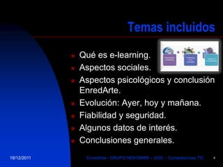 Temas incluidos
                Qué es e-learning.
                Aspectos sociales.
                Aspectos psicológicos y conclusión
                 EnredArte.
                Evolución: Ayer, hoy y mañana.
                Fiabilidad y seguridad.
                Algunos datos de interés.
                Conclusiones generales.
19/12/2011        EnredArte - GRUPO NEKOMIMI – UOC – Competencias TIC   4
 