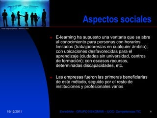 Aspectos sociales
Fuente imágenes públicas: Biblioteca office




                                                 E-learning ha supuesto una ventana que se abre
                                                  al conocimiento para personas con horarios
                                                  limitados (trabajadores/as en cualquier ámbito);
                                                  con ubicaciones desfavorecidas para el
                                                  aprendizaje (ciudades sin universidad, centros
                                                  de formación); con escasos recursos,
                                                  determinadas discapacidades, etc.

                                                 Las empresas fueron las primeras beneficiarias
                                                  de este método, seguido por el resto de
                                                  instituciones y profesionales varios




        19/12/2011                                  EnredArte - GRUPO NEKOMIMI – UOC- Competencias TIC   6
 
