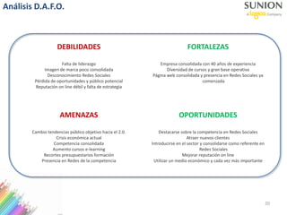 DEBILIDADES
Falta de liderazgo
Imagen de marca poco consolidada
Desconocimiento Redes Sociales
Pérdida de oportunidades y público potencial
Reputación on line débil y falta de estrategia
FORTALEZAS
Empresa consolidada con 40 años de experiencia
Diversidad de cursos y gran base operativa
Página web consolidada y presencia en Redes Sociales ya
comenzada
AMENAZAS
Cambio tendencias público objetivo hacia el 2.0.
Crisis económica actual
Competencia consolidada
Aumento cursos e-learning
Recortes presupuestarios formación
Presencia en Redes de la competencia
OPORTUNIDADES
Destacarse sobre la competencia en Redes Sociales
Atraer nuevos clientes
Introducirse en el sector y consolidarse como referente en
Redes Sociales
Mejorar reputación on line
Utilizar un medio económico y cada vez más importante
Análisis D.A.F.O.
20
 