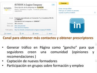 29
Canal para obtener más contactos y obtener prescriptores
• Generar tráfico en Página como “gancho” para que
seguidores creen una comunidad (opiniones y
recomendaciones )
• Captación de nuevos formadores
• Participación en grupos sobre formación y empleo
 
