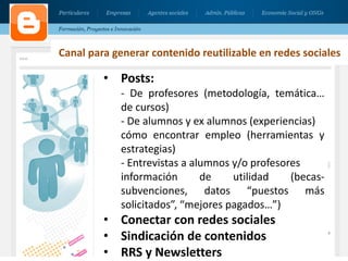 31
• Posts:
- De profesores (metodología, temática…
de cursos)
- De alumnos y ex alumnos (experiencias)
cómo encontrar empleo (herramientas y
estrategias)
- Entrevistas a alumnos y/o profesores
información de utilidad (becas-
subvenciones, datos “puestos más
solicitados”, “mejores pagados…”)
• Conectar con redes sociales
• Sindicación de contenidos
• RRS y Newsletters
Canal para generar contenido reutilizable en redes sociales
 