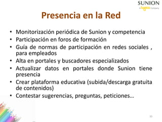 33
Presencia en la Red
• Monitorización periódica de Sunion y competencia
• Participación en foros de formación
• Guía de normas de participación en redes sociales ,
para empleados
• Alta en portales y buscadores especializados
• Actualizar datos en portales donde Sunion tiene
presencia
• Crear plataforma educativa (subida/descarga gratuita
de contenidos)
• Contestar sugerencias, preguntas, peticiones…
 