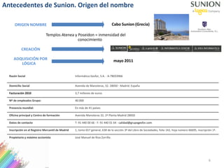 ORIGEN NOMBRE
Templos Atenea y Poseidon = inmensidad del
conocimiento
Cabo Sunion (Grecia)
Antecedentes de Sunion. Origen del nombre
mayo 2011
CREACIÓN
ADQUISICIÓN POR
LÓGICA
Razón Social Informática Gesfor, S.A. - A-78033966
Domicilio Social Avenida de Manoteras, 32. 28050 - Madrid. España
Facturación 2010 3,7 millones de euros
Nº de empleados Grupo: 40.000
Presencia mundial: En más de 41 países
Oficina principal y Centro de formación Avenida Manoteras 32, 2ª Planta Madrid 28050
Datos de contacto T: 91 440 00 66 - F: 91 440 01 64 - calidad@grupogesfor.com
Inscripción en el Registro Mercantil de Madrid 1, tomo 657 general, 638 de la sección 3ª del Libro de Sociedades, folio 142, hoja número 66695, inscripción 1ª.
Propietario y máximo accionista José Manuel de Riva Zorrilla
6
 