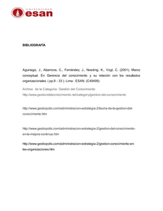 BIBLIOGRAFÍA
Aguinaga, J., Alzamora, C., Fernández, J., Noeding, K., Vogt, C. (2001). Marco
conceptual. En Gerencia del conocimiento y su relación con los resultados
organizacionales ( pp.9 - 33 ). Lima : ESAN. (C49499)
Archivo de la Categoría: Gestión del Conocimiento
http://www.gestiondelconocimiento.net/category/gestion-del-conocimiento
http://www.gestiopolis.com/administracion-estrategia-2/teoria-de-la-gestion-del-
conocimiento.htm
http://www.gestiopolis.com/administracion-estrategia-2/gestion-del-conocimiento-
en-la-mejora-continua.htm
http://www.gestiopolis.com/administracion-estrategia-2/gestion-conocimiento-en-
las-organizaciones.htm
 