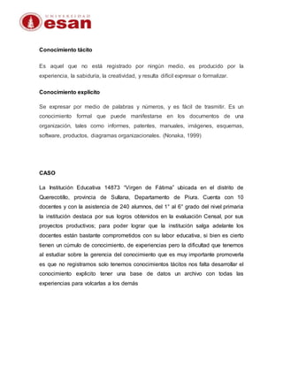 Conocimiento tácito
Es aquel que no está registrado por ningún medio, es producido por la
experiencia, la sabiduría, la creatividad, y resulta difícil expresar o formalizar.
Conocimiento explícito
Se expresar por medio de palabras y números, y es fácil de trasmitir. Es un
conocimiento formal que puede manifestarse en los documentos de una
organización, tales como informes, patentes, manuales, imágenes, esquemas,
software, productos, diagramas organizacionales. (Nonaka, 1999)
CASO
La Institución Educativa 14873 “Virgen de Fátima” ubicada en el distrito de
Querecotillo, provincia de Sullana, Departamento de Piura. Cuenta con 10
docentes y con la asistencia de 240 alumnos, del 1° al 6° grado del nivel primaria
la institución destaca por sus logros obtenidos en la evaluación Censal, por sus
proyectos productivos; para poder lograr que la institución salga adelante los
docentes están bastante comprometidos con su labor educativa, si bien es cierto
tienen un cúmulo de conocimiento, de experiencias pero la dificultad que tenemos
al estudiar sobre la gerencia del conocimiento que es muy importante promoverla
es que no registramos solo tenemos conocimientos tácitos nos falta desarrollar el
conocimiento explicito tener una base de datos un archivo con todas las
experiencias para volcarlas a los demás
 