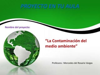 PROYECTO EN TU AULA


Nombre del proyecto:




                       “La Contaminación del
                       medio ambiente”


                          Profesora : Mercedes del Rosario Vargas
 