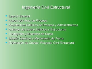 Ingeniería Civil Estructural
   Layout General
   Layout por Area de Proceso
   Arquitectura Edificios de Proceso y Administrativos
   Criterios de Diseño Edificios y Estructuras
   Topografía y Mecánica de Suelo
   Diseño Caminos y Movimiento de Tierra
   Estimación de Costos Proyecto Civil Estructural
 