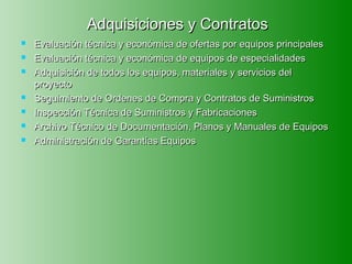 Adquisiciones y Contratos
   Evaluación técnica y económica de ofertas por equipos principales
   Evaluación técnica y económica de equipos de especialidades
   Adquisición de todos los equipos, materiales y servicios del
    proyecto
   Seguimiento de Ordenes de Compra y Contratos de Suministros
   Inspección Técnica de Suministros y Fabricaciones
   Archivo Técnico de Documentación, Planos y Manuales de Equipos
   Administración de Garantías Equipos
 