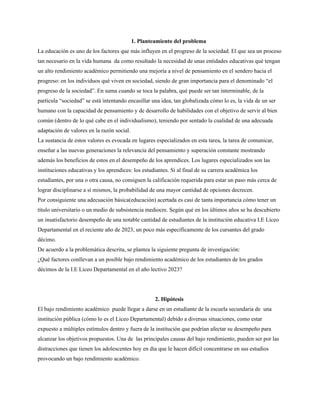 1. Planteamiento del problema
La educación es uno de los factores que más influyen en el progreso de la sociedad. El que sea un proceso
tan necesario en la vida humana da como resultado la necesidad de unas entidades educativas qué tengan
un alto rendimiento académico permitiendo una mejoría a nivel de pensamiento en el sendero hacia el
progreso: en los individuos qué viven en sociedad, siendo de gran importancia para el denominado “el
progreso de la sociedad”. En suma cuando se toca la palabra, qué puede ser tan interminable, de la
partícula “sociedad” se está intentando encasillar una idea, tan globalizada cómo lo es, la vida de un ser
humano con la capacidad de pensamiento y de desarrollo de habilidades con el objetivo de servir al bien
común (dentro de lo qué cabe en el individualismo), teniendo por sentado la cualidad de una adecuada
adaptación de valores en la razón social.
La sustancia de estos valores es evocada en lugares especializados en esta tarea, la tarea de comunicar,
enseñar a las nuevas generaciones la relevancia del pensamiento y superación constante mostrando
además los beneficios de estos en el desempeño de los aprendices. Los lugares especializados son las
instituciones educativas y los aprendices: los estudiantes. Si al final de su carrera académica los
estudiantes, por una o otra causa, no consiguen la calificación requerida para estar un paso más cerca de
lograr disciplinarse a sí mismos, la probabilidad de una mayor cantidad de opciones decrecen.
Por consiguiente una adecuación básica(educación) acertada es casi de tanta importancia cómo tener un
título universitario o un medio de subsistencia mediocre. Según qué en los últimos años se ha descubierto
un insatisfactorio desempeño de una notable cantidad de estudiantes de la institución educativa I.E Liceo
Departamental en el reciente año de 2023, un poco más específicamente de los cursantes del grado
décimo.
De acuerdo a la problemática descrita, se plantea la siguiente pregunta de investigación:
¿Qué factores conllevan a un posible bajo rendimiento académico de los estudiantes de los grados
décimos de la I.E Liceo Departamental en el año lectivo 2023?
2. Hipótesis
El bajo rendimiento académico puede llegar a darse en un estudiante de la escuela secundaria de una
institución pública (cómo lo es el Liceo Departamental) debido a diversas situaciones, como estar
expuesto a múltiples estímulos dentro y fuera de la institución que podrían afectar su desempeño para
alcanzar los objetivos propuestos. Una de las principales causas del bajo rendimiento, pueden ser por las
distracciones que tienen los adolescentes hoy en día que le hacen difícil concentrarse en sus estudios
provocando un bajo rendimiento académico.
 