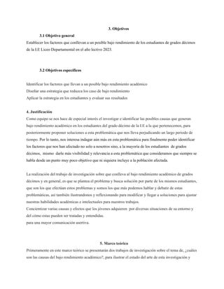 3. Objetivos
3.1 Objetivo general
Establecer los factores que conllevan a un posible bajo rendimiento de los estudiantes de grados décimos
de la I.E Liceo Departamental en el año lectivo 2023.
3.2 Objetivos específicos
Identificar los factores que llevan a un posible bajo rendimiento académico
Diseñar una estrategia que reduzca los caso de bajo rendimiento
Aplicar la estrategia en los estudiantes y evaluar sus resultados
4. Justificación
Como equipo se nos hace de especial interés el investigar e identificar las posibles causas que generan
bajo rendimiento académico en los estudiantes del grado décimo de la I.E a la que pertenecemos, para
posteriormente proponer soluciones a esta problemática que nos lleva perjudicando un largo periodo de
tiempo. Por lo tanto, nos interesa indagar aún más en esta problemática para finalmente poder identificar
los factores que nos han afectado no solo a nosotros sino, a la mayoría de los estudiantes de grados
décimos, mismo darle más visibilidad y relevancia a esta problemática que consideramos que siempre se
habla desde un punto muy poco objetivo que ni siquiera incluye a la población afectada.
La realización del trabajo de investigación sobre que conlleva al bajo rendimiento académico de grados
décimos y en general, es que se plantea el problema y busca solución por parte de los mismos estudiantes,
que son los que efectúan estos problemas y somos los que más podemos hablar y debatir de estas
problemáticas, así también ilustrandonos y reflexionando para modificar y llegar a soluciones para ajustar
nuestras habilidades académicas e intelectuales para nuestros trabajos.
Concientizar varias causas y efectos que los jóvenes adquieren por diversas situaciones de su entorno y
del cómo estas pueden ser tratadas y entendidas.
para una mayor comunicación asertiva.
5. Marco teórico
Primeramente en este marco teórico se presentarán dos trabajos de investigación sobre el tema de, ¿cuáles
son las causas del bajo rendimiento académico?, para ilustrar el estado del arte de esta investigación y
 