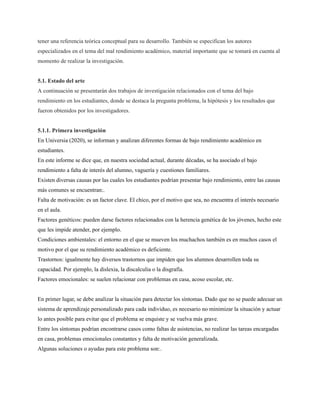 tener una referencia teórica conceptual para su desarrollo. También se especifican los autores
especializados en el tema del mal rendimiento académico, material importante que se tomará en cuenta al
momento de realizar la investigación.
5.1. Estado del arte
A continuación se presentarán dos trabajos de investigación relacionados con el tema del bajo
rendimiento en los estudiantes, donde se destaca la pregunta problema, la hipótesis y los resultados que
fueron obtenidos por los investigadores.
5.1.1. Primera investigación
En Universia (2020), se informan y analizan diferentes formas de bajo rendimiento académico en
estudiantes.
En este informe se dice que, en nuestra sociedad actual, durante décadas, se ha asociado el bajo
rendimiento a falta de interés del alumno, vaguería y cuestiones familiares.
Existen diversas causas por las cuales los estudiantes podrían presentar bajo rendimiento, entre las causas
más comunes se encuentran:.
Falta de motivación: es un factor clave. El chico, por el motivo que sea, no encuentra el interés necesario
en el aula.
Factores genéticos: pueden darse factores relacionados con la herencia genética de los jóvenes, hecho este
que les impide atender, por ejemplo.
Condiciones ambientales: el entorno en el que se mueven los muchachos también es en muchos casos el
motivo por el que su rendimiento académico es deficiente.
Trastornos: igualmente hay diversos trastornos que impiden que los alumnos desarrollen toda su
capacidad. Por ejemplo, la dislexia, la discalculia o la disgrafía.
Factores emocionales: se suelen relacionar con problemas en casa, acoso escolar, etc.
En primer lugar, se debe analizar la situación para detectar los síntomas. Dado que no se puede adecuar un
sistema de aprendizaje personalizado para cada individuo, es necesario no minimizar la situación y actuar
lo antes posible para evitar que el problema se enquiste y se vuelva más grave.
Entre los síntomas podrían encontrarse casos como faltas de asistencias, no realizar las tareas encargadas
en casa, problemas emocionales constantes y falta de motivación generalizada.
Algunas soluciones o ayudas para este problema son:.
 