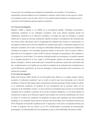 son muy pocos los estudiantes que comparten sus inquietudes con sus padres. Y acostumbran a
experimentar relaciones dañinas con sus compañeros y docentes, suelen recibir un trato agresivo y hostil
en el ambiente escolar, y por otro lado, suelen vivir en estado de pobreza dando por consiguiente que se
concentren en actividades que generan ingresos económicos.
5.1.3 Tercera investigación
Sampieri, (2000) y Tejedor, et. al, (2008), en su investigación titulada, “Estrategias atencionales y
rendimiento académico en los estudiantes secundaria”, tiene como objetivo principal atender los
rendimientos académicos en la educación secundaria e investigar que tipos de estrategias se pueden
utilizar para la mejora de este bajo rendimiento, también investigar la incompetencia del estudiante para
esta forma retener información sobre la incapacidad del estudiante para focalizar la concentración. La
investigación también tiene como fin comprobar las variables atencionales y rendimiento académico en la
educación secundaria. Por lo tanto, investigar las dificultades habituales que presentan los estudiantes de
secundaria con respecto a las actividades propuestas durante el año lectivo. Para el correcto análisis y
desarrollo de la investigación se aplicó ACRA (escala de estrategias de aprendizaje) a 602 estudiantes y
se recogieron sus notas finales. La evaluación realizada permitió un acercamiento a la posible respuesta
de la incógnita principal de la tesis. Según la ACRA,aquellos alumnos de educación secundaria que
aplican estrategias y técnicas atencionales para el desarrollo de problemas suelen tener un promedio más
alto académicamente a nivel global. por otro lado los resultados de la evaluación dan a entender que no
existen diferencias significativas en el uso de estrategias y técnicas atencionales entre los alumnos y las
alumnas de secundaria
5.1.4 Cuarta Investigación
Rubén Edel Navarro (2003) docente de la Universidad Colón, México en su trabajo titulado “factores
asociados al rendimiento académico” qué se centró en todo lo qué viene relacionado con la vida del
estudiante, sin dejar de lado ningún aspecto mínimamente relevante qué puede resultar creando un cambio
en el rendimiento académico. El propósito de esta investigación está en encontrar cuáles son las
relaciones de las habilidades sociales y el auto-control con el estudiantes para con base en eso desarrollar
estrategias qué le ayudarán a graduarse de la escuela secundaria obligatoria y en un futuro aprobar las
evaluaciones al ingreso de la formación superior (universidad). Esta visión de la problemática tuvo inicio
en cuanto se revisaron las estadísticas de programas de apoyo para estudiantes qué tienen problemas
académicos y los resultados fueron qué de el semestre entre Enero-Mayo de 95 estudiantes inscritos en el
P.D.A (Programa de Desarrollo Académico) solo 31 logró pasar el año lectivo sin reprobar materias, por
lo tanto el programa solo fue efectivo en un 33%. Posteriormente el porcentaje fue disminuyendo,
preocupando a los administradores de estos programas ya qué su efectividad había sido puesta en duda.
 