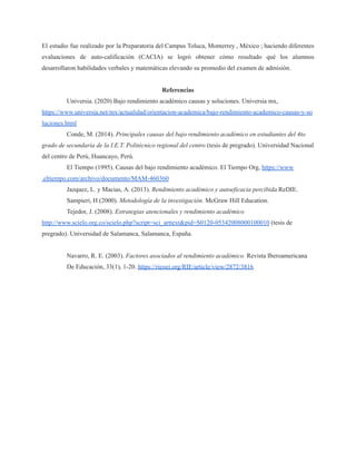 El estudio fue realizado por la Preparatoria del Campus Toluca, Monterrey , México ; haciendo diferentes
evaluaciones de auto-calificación (CACIA) se logró obtener cómo resultado qué los alumnos
desarrollaron habilidades verbales y matemáticas elevando su promedio del examen de admisión.
Referencias
Universia. (2020) Bajo rendimiento académico causas y soluciones. Universia mx,
https://www.universia.net/mx/actualidad/orientacion-academica/bajo-rendimiento-academico-causas-y-so
luciones.html
Conde, M. (2014). Principales causas del bajo rendimiento académico en estudiantes del 4to
grado de secundaria de la I.E.T. Politécnico regional del centro (tesis de pregrado). Universidad Nacional
del centro de Perú, Huancayo, Perú.
El Tiempo (1995). Causas del bajo rendimiento académico. El Tiempo Org, https://www
.eltiempo.com/archivo/documento/MAM-460360
Jazquez, L. y Macias, A. (2013). Rendimiento académico y autoeficacia percibida.ReDIE.
Sampieri, H (2000). Metodología de la investigación. McGraw Hill Education.
Tejedor, J. (2008). Estrategias atencionales y rendimiento académico
http://www.scielo.org.co/scielo.php?script=sci_arttext&pid=S0120-05342008000100010 (tesis de
pregrado). Universidad de Salamanca, Salamanca, España.
Navarro, R. E. (2003). Factores asociados al rendimiento académico. Revista Iberoamericana
De Educación, 33(1), 1-20. https://rieoei.org/RIE/article/view/2872/3816
 