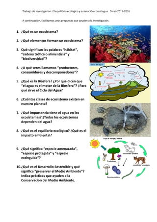 Trabajo de investigación: El equilibrio ecológico y su relación con el agua. Curso 2015-2016
A continuación, facilitamos unas preguntas que ayuden a la investigación.
1. ¿Qué es un ecosistema?
2. ¿Qué elementos forman un ecosistema?
3. Qué significan las palabras “hábitat”,
“cadena trófica o alimenticia” y
“biodiversidad”?
4. ¿A qué seres llamamos “productores,
consumidores y descomponedores”?
5. ¿Qué es la Biosfera? ¿Por qué dicen que
“el agua es el motor de la Biosfera”? ¿Para
qué sirve el Ciclo del Agua?
6. ¿Cuántas clases de ecosistema existen en
nuestro planeta?
7. ¿Qué importancia tiene el agua en los
ecosistemas? ¿Todos los ecosistemas
dependen del agua?
8. ¿Qué es el equilibrio ecológico? ¿Qué es el
impacto ambiental?
9. ¿Qué significa “especie amenazada”,
“especie protegida” y “especie
extinguida”?
10.¿Qué es el Desarrollo Sostenible y qué
significa “preservar el Medio Ambiente”?
Indica prácticas que ayuden a la
Conservación del Medio Ambiente.
 