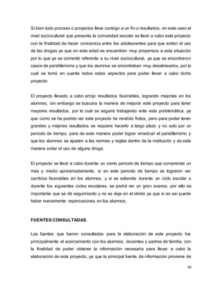 16
Si bien todo proceso o proyectos lleva consigo a un fin o resultados, en este caso el
nivel sociocultural que presenta la comunidad escolar se llevó a cabo este proyecto
con la finalidad de hacer conciencia entre los adolescentes para que eviten el uso
de las drogas ya que en esta edad se encuentran muy propensos a esta situación
por lo que ya se comentó referente a su nivel sociocultural, ya que se encontraron
casos de pandillerismo y que los alumnos se encontraban muy desalineados, por lo
cual se tomó en cuanta todos estos aspectos para poder llevar a cabo dicho
proyecto.
El proyecto llevado a cabo arrojo resultados favorables, logrando mejorías en los
alumnos, sin embargo se buscara la manera de mejorar este proyecto para tener
mayores resultados, por lo cual se seguirá trabajando ante esta problemática, ya
que como se ha podido ver este proyecto ha rendido frutos, pero para poder tener
grandes y mejores resultados se requiere hacerlo a largo plazo y no solo por un
periodo de tiempo, para de esta manera poder lograr erradicar el pandillerismo y
que los alumnos se ajusten a las normas y reglas dentro de la institución y de esta
manera evitar el uso de alguna droga.
El proyecto se llevó a cabo durante un cierto periodo de tiempo que comprende un
mes y medio aproximadamente, si en este periodo de tiempo se lograron ver
cambios favorables en los alumnos, y si se extiende durante un ciclo escolar o
durante los siguientes ciclos escolares, se podrá ver un gran avance, por ello es
importante que se dé seguimiento y no se deje en el olvido ya que si es así puede
haber nuevamente repercusiones en los alumnos.
FUENTES CONSULTADAS
Las fuentes que fueron consultadas para la elaboración de este proyecto fue
principalmente el acercamiento con los alumnos, docentes y padres de familia, con
la finalidad de poder obtener la información necesaria para llevar a cabo la
elaboración de este proyecto, ya que la principal fuente de información proviene de
 