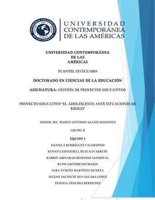 1
UNIVERSIDAD CONTEMPORÁNEA
DE LAS
AMÉRICAS
PLANTEL ZITÁCUARO
DOCTORADO EN CIENCIAS DE LA EDUCACIÓN
ASIGNATURA: GESTIÓN DE PROYECTOS EDUCATIVOS
PROYECTO EDUCATIVO “EL ADOLESCENTE ANTE SITUACIONES DE
RIESGO”
ASESOR: M.C. MARCO ANTONIO ALANIS MARTINEZ
GRUPO: B
EQUIPO 5
DANIELA RODRÍGUEZ VALDESPINO
KENNYA KRYSTHELL RUIZ NAVARRETE
RAMON ABINABAD RESENDIZ SANDOVAL
RUTH ARITZMENDI MARIN
SARA YURITZI MARTÍNEZ HUERTA
SELENE SACNICTÉ RUVALCABA LÓPEZ
YESENIA SÁNCHEZ BERMUDEZ
 