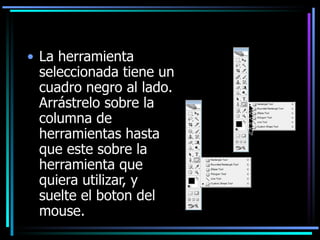La herramienta seleccionada tiene un cuadro negro al lado. Arrástrelo sobre la columna de herramientas hasta que este sobre la herramienta que quiera utilizar, y suelte el boton del mouse. 
