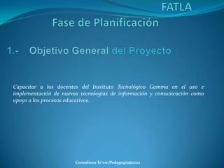 Capacitar a los docentes del Instituto Tecnológico Gamma en el uso e
implementación de nuevas tecnologías de información y comunicación como
apoyo a los procesos educativos.




                       Consultora Te2cnyPedagogía@2012
 