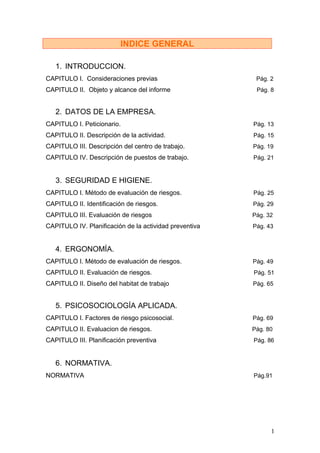 INDICE GENERAL

   1. INTRODUCCION.
CAPITULO I. Consideraciones previas                      Pág. 2
CAPITULO II. Objeto y alcance del informe                Pág. 8


   2. DATOS DE LA EMPRESA.
CAPITULO I. Peticionario.                               Pág. 13
CAPITULO II. Descripción de la actividad.               Pág. 15
CAPITULO III. Descripción del centro de trabajo.        Pág. 19
CAPITULO IV. Descripción de puestos de trabajo.         Pág. 21


   3. SEGURIDAD E HIGIENE.
CAPITULO I. Método de evaluación de riesgos.            Pág. 25
CAPITULO II. Identificación de riesgos.                 Pág. 29
CAPITULO III. Evaluación de riesgos                     Pág. 32
CAPITULO IV. Planificación de la actividad preventiva   Pág. 43


   4. ERGONOMÍA.
CAPITULO I. Método de evaluación de riesgos.            Pág. 49
CAPITULO II. Evaluación de riesgos.                     Pág. 51
CAPITULO II. Diseño del habitat de trabajo              Pág. 65


   5. PSICOSOCIOLOGÍA APLICADA.
CAPITULO I. Factores de riesgo psicosocial.             Pág. 69
CAPITULO II. Evaluacion de riesgos.                     Pág. 80
CAPITULO III. Planificación preventiva                  Pág. 86


   6. NORMATIVA.
NORMATIVA                                               Pág.91




                                                              1
 