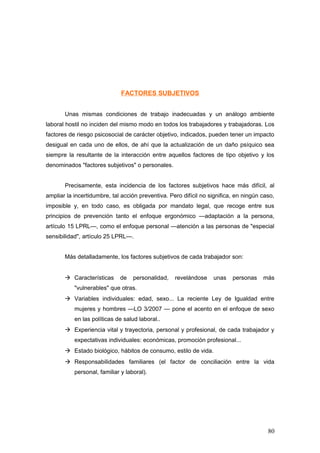 FACTORES SUBJETIVOS


       Unas mismas condiciones de trabajo inadecuadas y un análogo ambiente
laboral hostil no inciden del mismo modo en todos los trabajadores y trabajadoras. Los
factores de riesgo psicosocial de carácter objetivo, indicados, pueden tener un impacto
desigual en cada uno de ellos, de ahí que la actualización de un daño psíquico sea
siempre la resultante de la interacción entre aquellos factores de tipo objetivo y los
denominados "factores subjetivos" o personales.


       Precisamente, esta incidencia de los factores subjetivos hace más difícil, al
ampliar la incertidumbre, tal acción preventiva. Pero difícil no significa, en ningún caso,
imposible y, en todo caso, es obligada por mandato legal, que recoge entre sus
principios de prevención tanto el enfoque ergonómico —adaptación a la persona,
artículo 15 LPRL—, como el enfoque personal —atención a las personas de "especial
sensibilidad", artículo 25 LPRL—.


       Más detalladamente, los factores subjetivos de cada trabajador son:


        Características     de    personalidad,   revelándose    unas    personas    más
           "vulnerables" que otras.
        Variables individuales: edad, sexo... La reciente Ley de Igualdad entre
           mujeres y hombres —LO 3/2007 — pone el acento en el enfoque de sexo
           en las políticas de salud laboral..
        Experiencia vital y trayectoria, personal y profesional, de cada trabajador y
           expectativas individuales: económicas, promoción profesional...
        Estado biológico, hábitos de consumo, estilo de vida.
        Responsabilidades familiares (el factor de conciliación entre la vida
           personal, familiar y laboral).




                                                                                        80
 
