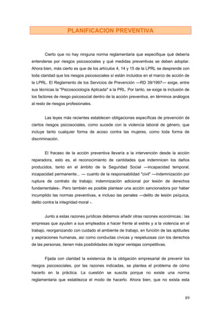PLANIFICACION PREVENTIVA


       Cierto que no hay ninguna norma reglamentaria que especifique qué debería
entenderse por riesgos psicosociales y qué medidas preventivas se deben adoptar.
Ahora bien, más cierto es que de los artículos 4, 14 y 15 de la LPRL se desprende con
toda claridad que los riesgos psicosociales sí están incluidos en el marco de acción de
la LPRL. El Reglamento de los Servicios de Prevención —RD 39/1997— exige, entre
sus técnicas la "Psicosociología Aplicada" a la PRL. Por tanto, se exige la inclusión de
los factores de riesgo psicosocial dentro de la acción preventiva, en términos análogos
al resto de riesgos profesionales.


       Las leyes más recientes establecen obligaciones específicas de prevención de
ciertos riesgos psicosociales, como sucede con la violencia laboral de género, que
incluye tanto cualquier forma de acoso contra las mujeres, como toda forma de
discriminación.


       El fracaso de la acción preventiva llevaría a la intervención desde la acción
reparadora, esto es, el reconocimiento de cantidades que indemnicen los daños
producidos, tanto en el ámbito de la Seguridad Social —incapacidad temporal,
incapacidad permanente... — cuanto de la responsabilidad "civil" —indemnización por
ruptura de contrato de trabajo; indemnización adicional por lesión de derechos
fundamentales-. Pero también es posible plantear una acción sancionadora por haber
incumplido las normas preventivas, e incluso las penales —delito de lesión psíquica,
delito contra la integridad moral -.


       Junto a estas razones jurídicas debemos añadir otras razones económicas.: las
empresas que ayuden a sus empleados a hacer frente al estrés y a la violencia en el
trabajo, reorganizando con cuidado el ambiente de trabajo, en función de las aptitudes
y aspiraciones humanas, así como conductas cívicas y respetuosas con los derechos
de las personas, tienen más posibilidades de lograr ventajas competitivas.


       Fijada con claridad la existencia de la obligación empresarial de prevenir los
riesgos psicosociales, por las razones indicadas, se plantea el problema de cómo
hacerlo en la práctica. La cuestión se suscita porque no existe una norma
reglamentaria que establezca el modo de hacerlo. Ahora bien, que no exista esta



                                                                                     89
 